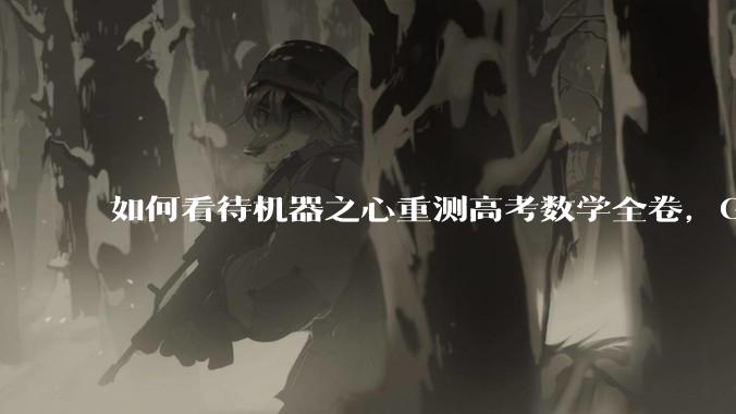 如何看待机器之心重测高考数学全卷，Gemini夺冠，豆包DeepSeek并列第二？