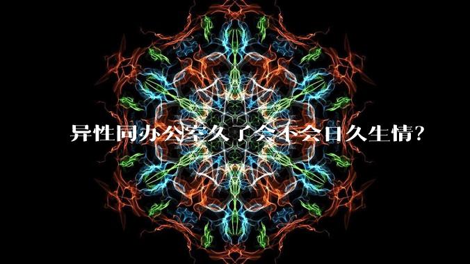 异性同办公室久了会不会日久生情？